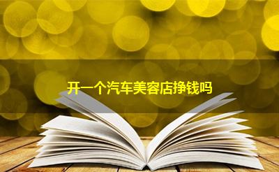 开一个汽车美容店挣钱吗 开一个汽车美容店挣钱吗