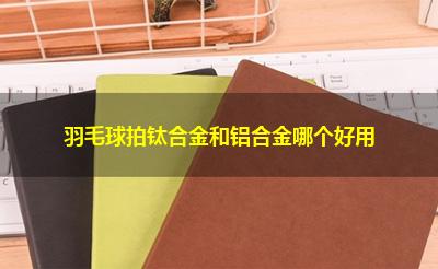 羽毛球拍钛合金和铝合金哪个好用 羽毛球拍钛合金和铝合金哪个好用