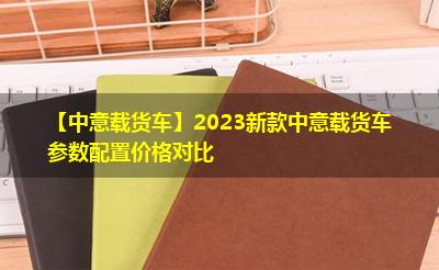 【中意载货车】2023新款中意载货车参数配置价格对比 【中意载货车】2023新款中意载货车参数配置价格对比