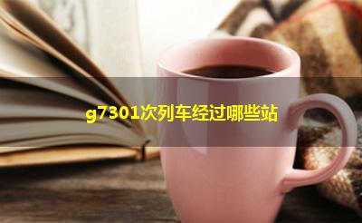 g7301次列车经过哪些站 g7301次列车经过哪些站