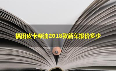 福田皮卡柴油2018款新车报价多少 福田皮卡柴油2018款新车报价多少