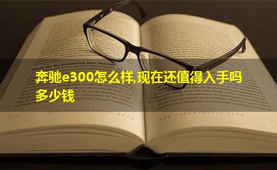奔驰e300怎么样,现在还值得入手吗多少钱 奔驰e300怎么样,现在还值得入手吗多少钱