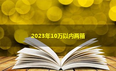 2023年10万以内两箱 2023年10万以内两箱